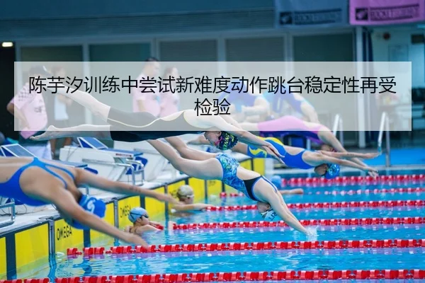 陈芋汐训练中尝试新难度动作跳台稳定性再受检验